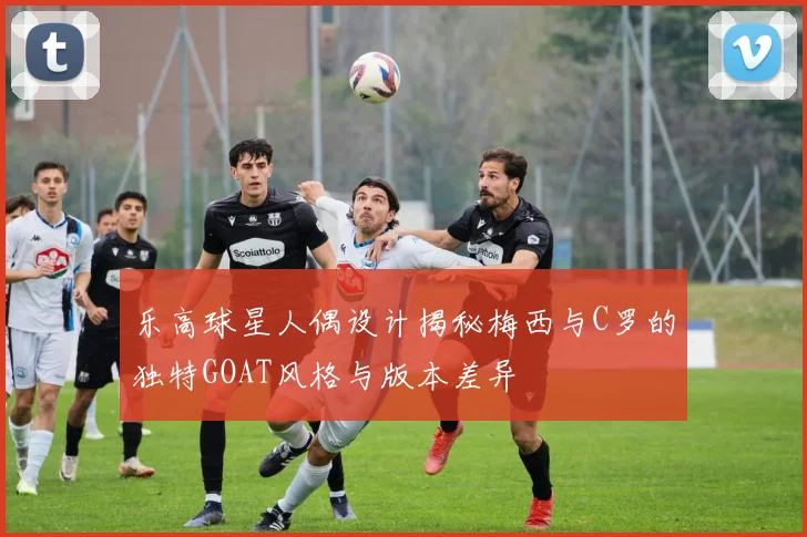 乐高球星人偶设计揭秘梅西与C罗的独特GOAT风格与版本差异