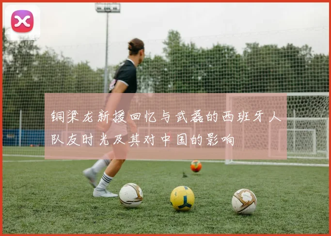 铜梁龙新援回忆与武磊的西班牙人队友时光及其对中国的影响