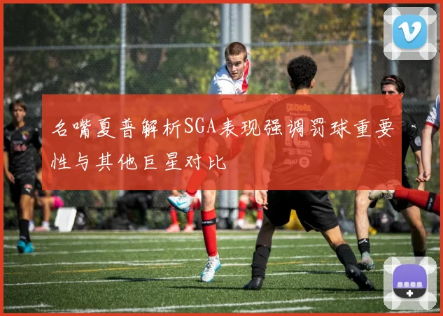 名嘴夏普解析SGA表现强调罚球重要性与其他巨星对比