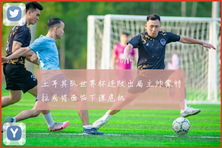 土耳其队世界杯连败出局主帅蒙特拉或将面临下课危机