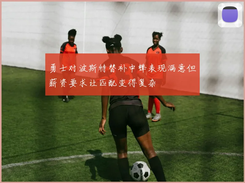 勇士对波斯特替补中锋表现满意但薪资要求让匹配变得复杂
