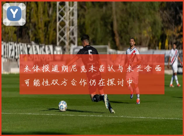 米体报道朗尼克未否认与米兰会面可能性双方合作仍在探讨中