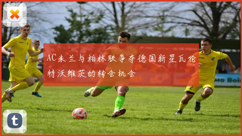 AC米兰与柏林联争夺德国新星瓦伦特沃维茨的转会机会