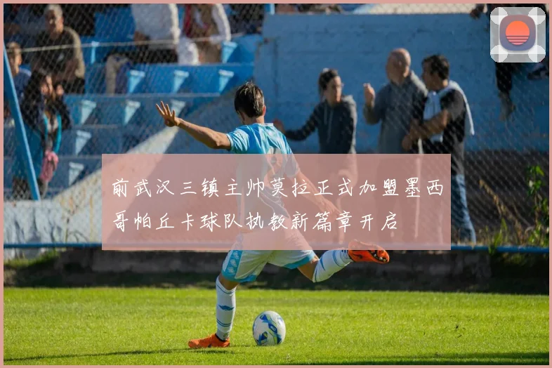 前武汉三镇主帅莫拉正式加盟墨西哥帕丘卡球队执教新篇章开启