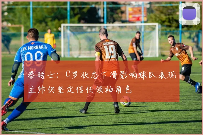 泰晤士：C罗状态下滑影响球队表现主帅仍坚定信任领袖角色
