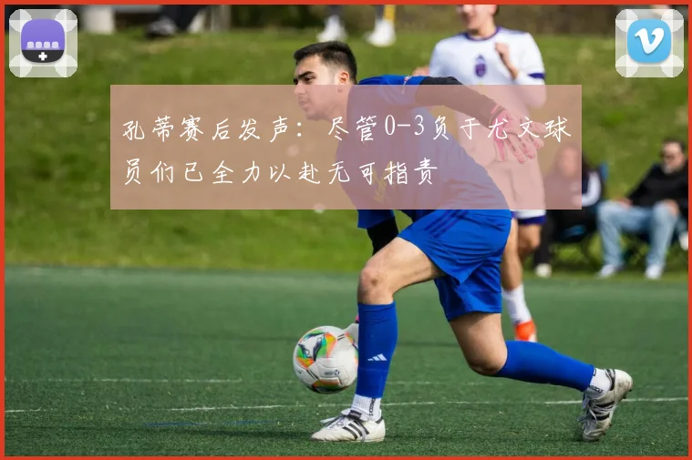 孔蒂赛后发声：尽管0-3负于尤文球员们已全力以赴无可指责