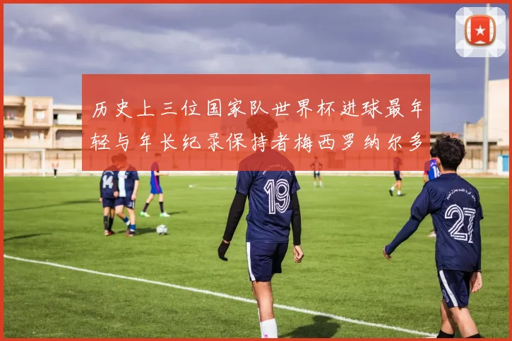 历史上三位国家队世界杯进球最年轻与年长纪录保持者梅西罗纳尔多劳德鲁普