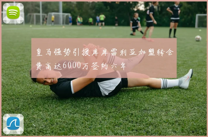 皇马强势引援库库雷利亚加盟转会费高达6000万签约六年