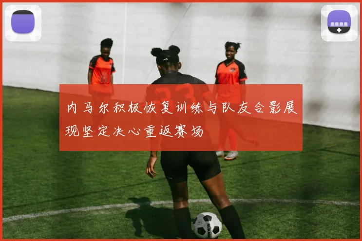 内马尔积极恢复训练与队友合影展现坚定决心重返赛场