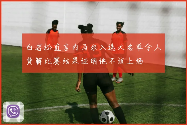 白岩松直言内马尔入选大名单令人费解比赛结果证明他不该上场