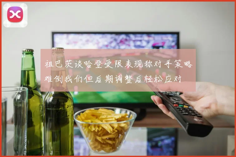 祖巴茨谈哈登受限表现称对手策略难倒我们但后期调整后轻松应对
