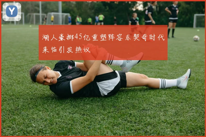 湖人豪掷45亿重塑阵容东契奇时代来临引发热议