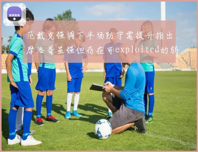 范戴克强调下半场防守需提升指出摩洛哥虽强但存在可exploited的弱点
