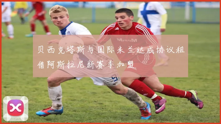 贝西克塔斯与国际米兰达成协议租借阿斯拉尼新赛季加盟