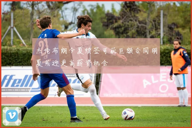杰伦布朗今夏续签可获巨额合同明夏或迎更高薪资机会