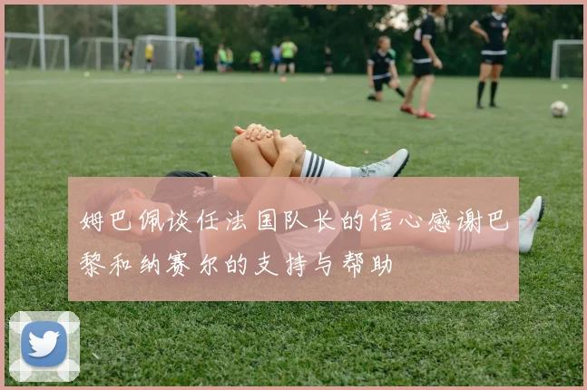 姆巴佩谈任法国队长的信心感谢巴黎和纳赛尔的支持与帮助