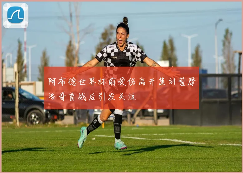 阿布德世界杯前受伤离开集训营摩洛哥首战后引发关注