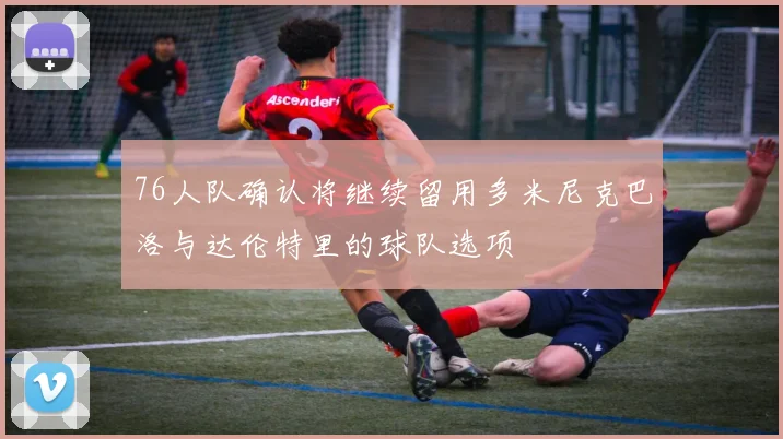 76人队确认将继续留用多米尼克巴洛与达伦特里的球队选项