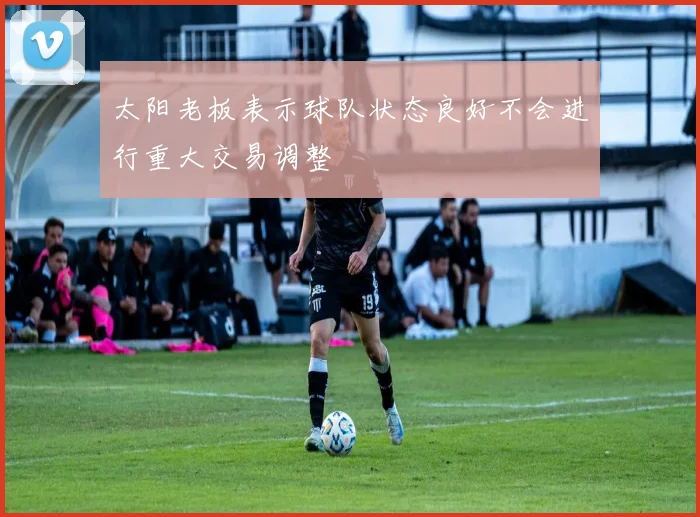 太阳老板表示球队状态良好不会进行重大交易调整