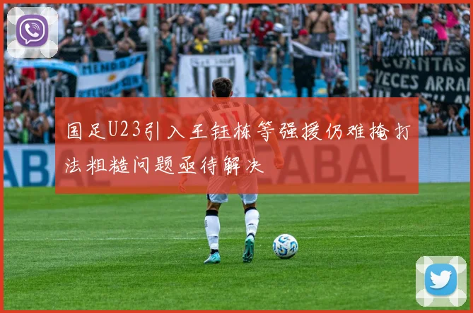 国足U23引入王钰栋等强援仍难掩打法粗糙问题亟待解决