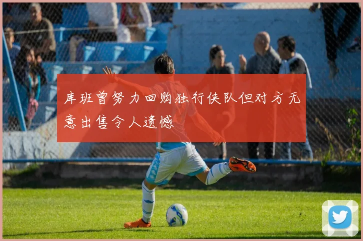库班曾努力回购独行侠队但对方无意出售令人遗憾