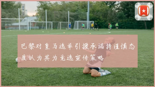 巴黎对皇马选举引援承诺持谨慎态度认为其为竞选宣传策略