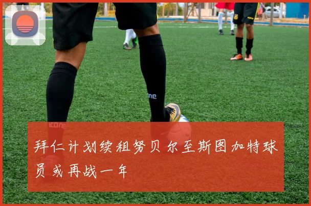 拜仁计划续租努贝尔至斯图加特球员或再战一年