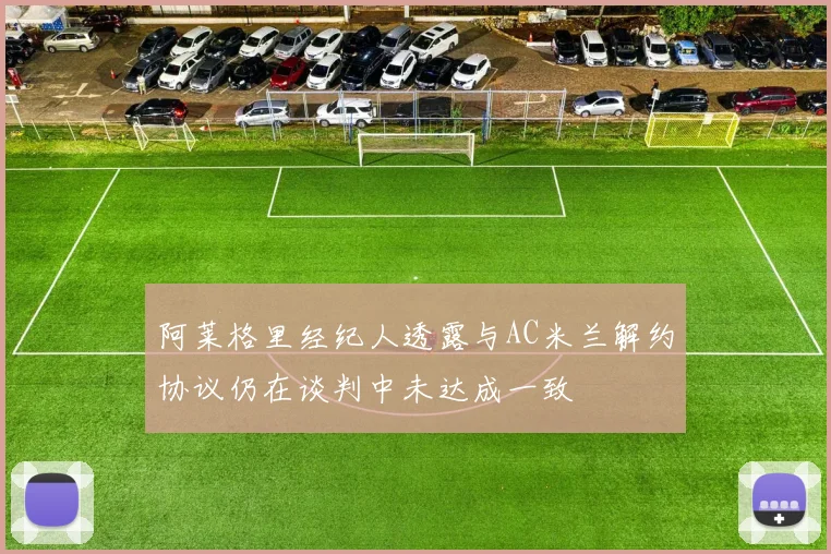 阿莱格里经纪人透露与AC米兰解约协议仍在谈判中未达成一致